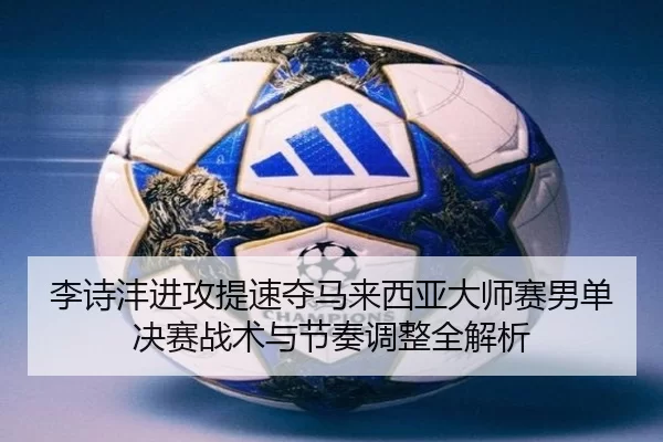 李诗沣进攻提速夺马来西亚大师赛男单决赛战术与节奏调整全解析